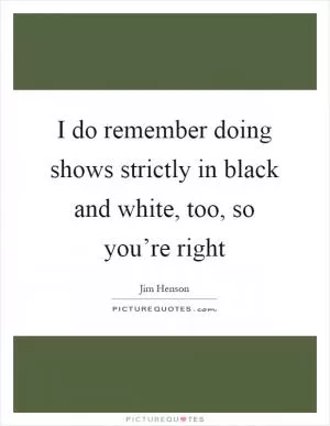 I do remember doing shows strictly in black and white, too, so you’re right Picture Quote #1