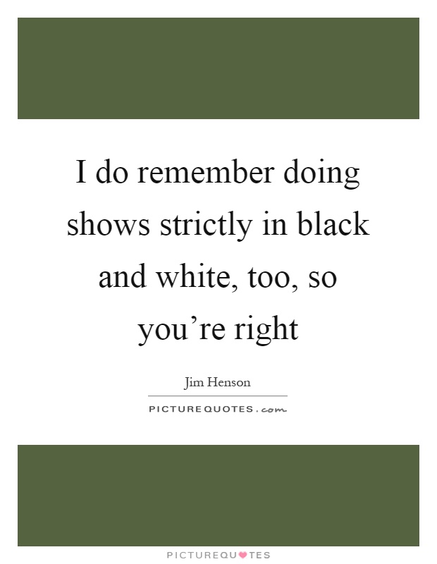 I do remember doing shows strictly in black and white, too, so you're right Picture Quote #1