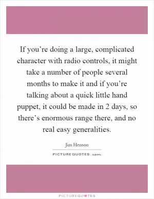 If you’re doing a large, complicated character with radio controls, it might take a number of people several months to make it and if you’re talking about a quick little hand puppet, it could be made in 2 days, so there’s enormous range there, and no real easy generalities Picture Quote #1