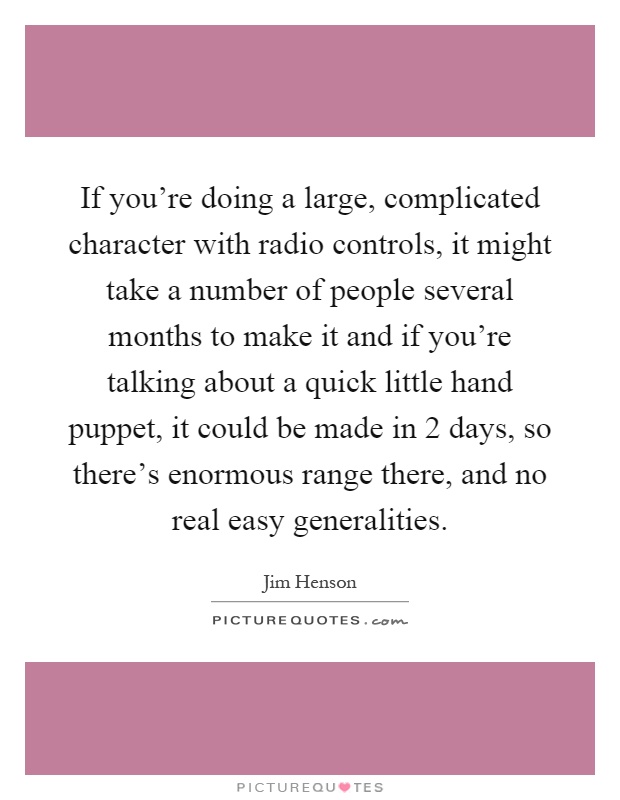 If you're doing a large, complicated character with radio controls, it might take a number of people several months to make it and if you're talking about a quick little hand puppet, it could be made in 2 days, so there's enormous range there, and no real easy generalities Picture Quote #1