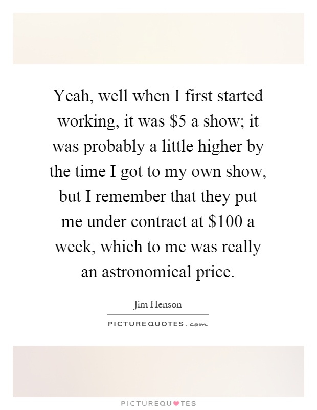 Yeah, well when I first started working, it was $5 a show; it was probably a little higher by the time I got to my own show, but I remember that they put me under contract at $100 a week, which to me was really an astronomical price Picture Quote #1