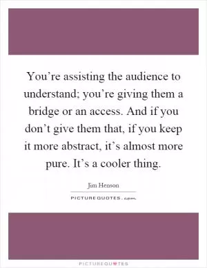 You’re assisting the audience to understand; you’re giving them a bridge or an access. And if you don’t give them that, if you keep it more abstract, it’s almost more pure. It’s a cooler thing Picture Quote #1