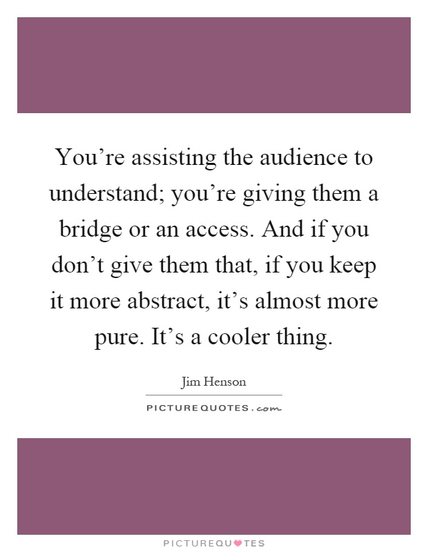 You're assisting the audience to understand; you're giving them a bridge or an access. And if you don't give them that, if you keep it more abstract, it's almost more pure. It's a cooler thing Picture Quote #1