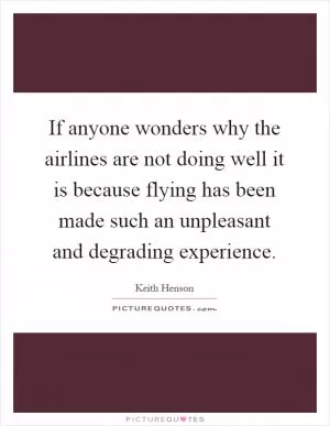 If anyone wonders why the airlines are not doing well it is because flying has been made such an unpleasant and degrading experience Picture Quote #1