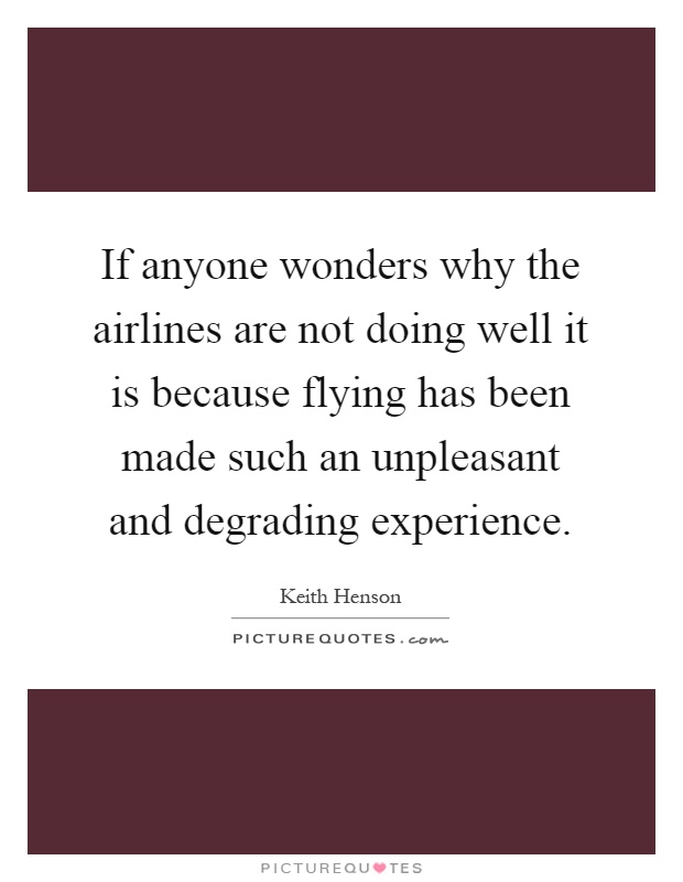 If anyone wonders why the airlines are not doing well it is because flying has been made such an unpleasant and degrading experience Picture Quote #1