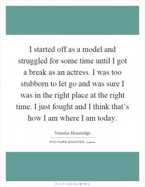 I started off as a model and struggled for some time until I got a break as an actress. I was too stubborn to let go and was sure I was in the right place at the right time. I just fought and I think that’s how I am where I am today Picture Quote #1