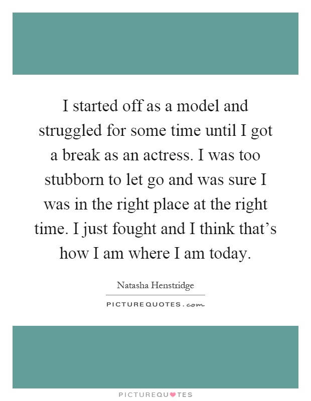 I started off as a model and struggled for some time until I got a break as an actress. I was too stubborn to let go and was sure I was in the right place at the right time. I just fought and I think that's how I am where I am today Picture Quote #1