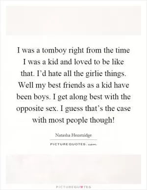 I was a tomboy right from the time I was a kid and loved to be like that. I’d hate all the girlie things. Well my best friends as a kid have been boys. I get along best with the opposite sex. I guess that’s the case with most people though! Picture Quote #1