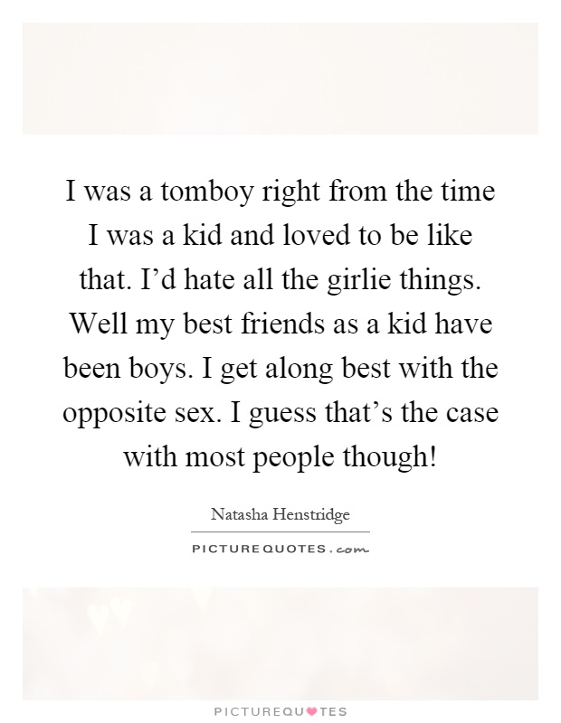 I was a tomboy right from the time I was a kid and loved to be like that. I'd hate all the girlie things. Well my best friends as a kid have been boys. I get along best with the opposite sex. I guess that's the case with most people though! Picture Quote #1