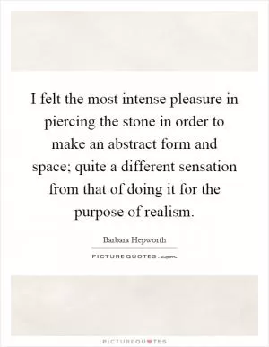 I felt the most intense pleasure in piercing the stone in order to make an abstract form and space; quite a different sensation from that of doing it for the purpose of realism Picture Quote #1