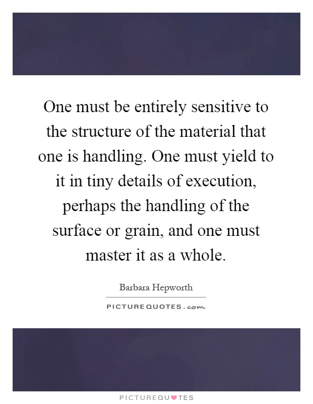 One must be entirely sensitive to the structure of the material that one is handling. One must yield to it in tiny details of execution, perhaps the handling of the surface or grain, and one must master it as a whole Picture Quote #1