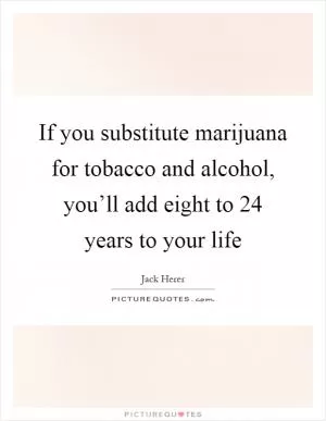 If you substitute marijuana for tobacco and alcohol, you’ll add eight to 24 years to your life Picture Quote #1