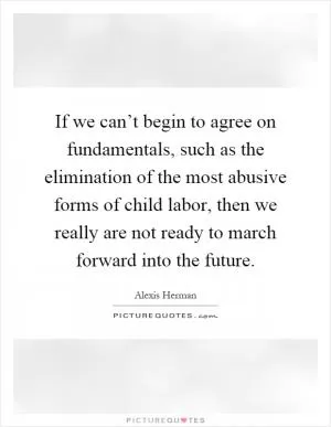 If we can’t begin to agree on fundamentals, such as the elimination of the most abusive forms of child labor, then we really are not ready to march forward into the future Picture Quote #1