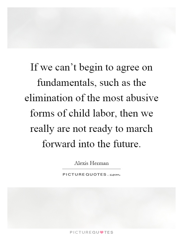 If we can't begin to agree on fundamentals, such as the elimination of the most abusive forms of child labor, then we really are not ready to march forward into the future Picture Quote #1