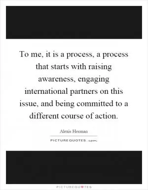 To me, it is a process, a process that starts with raising awareness, engaging international partners on this issue, and being committed to a different course of action Picture Quote #1