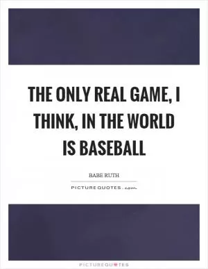 The only real game, I think, in the world is baseball Picture Quote #1