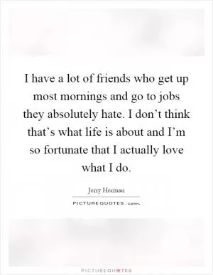 I have a lot of friends who get up most mornings and go to jobs they absolutely hate. I don’t think that’s what life is about and I’m so fortunate that I actually love what I do Picture Quote #1