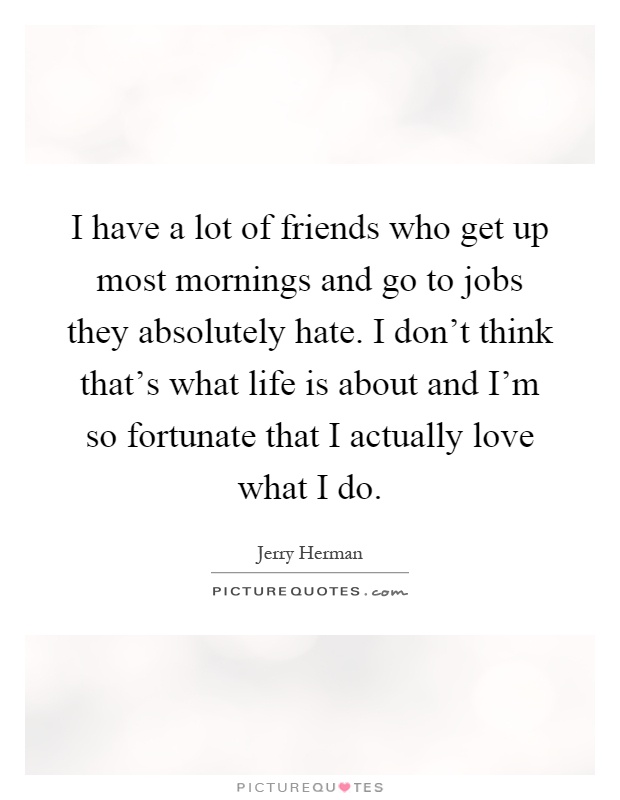 I have a lot of friends who get up most mornings and go to jobs they absolutely hate. I don't think that's what life is about and I'm so fortunate that I actually love what I do Picture Quote #1