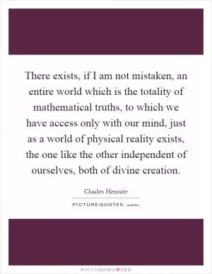 There exists, if I am not mistaken, an entire world which is the totality of mathematical truths, to which we have access only with our mind, just as a world of physical reality exists, the one like the other independent of ourselves, both of divine creation Picture Quote #1