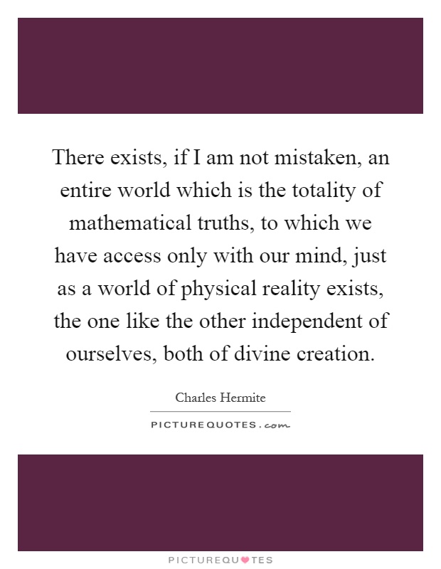 There exists, if I am not mistaken, an entire world which is the totality of mathematical truths, to which we have access only with our mind, just as a world of physical reality exists, the one like the other independent of ourselves, both of divine creation Picture Quote #1