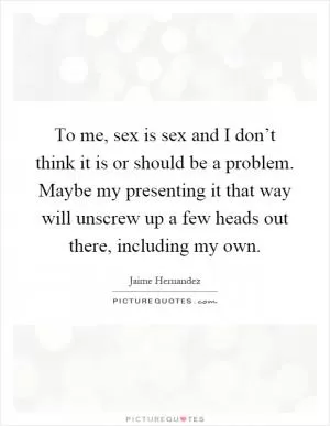 To me, sex is sex and I don’t think it is or should be a problem. Maybe my presenting it that way will unscrew up a few heads out there, including my own Picture Quote #1