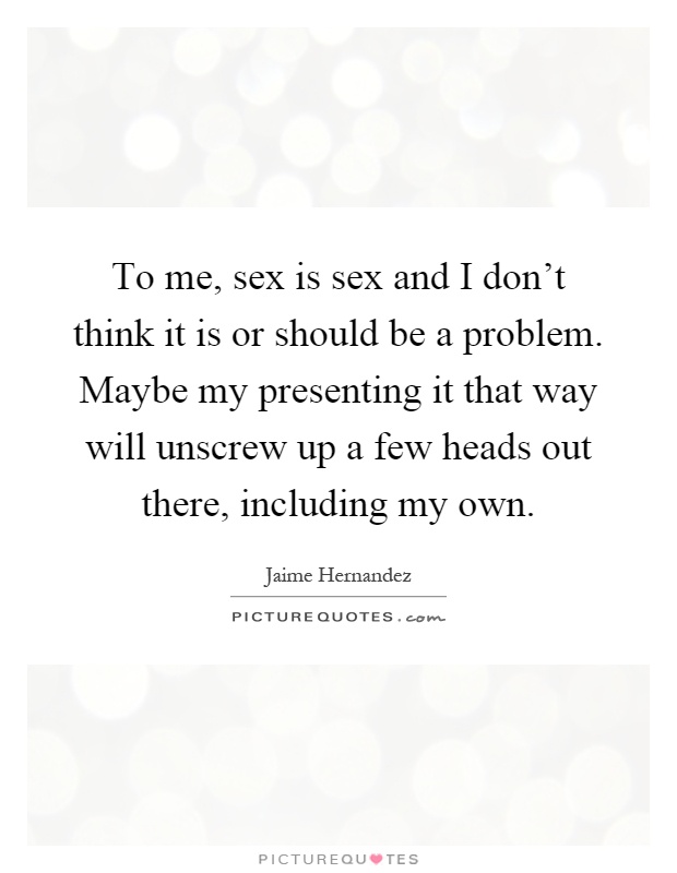 To me, sex is sex and I don't think it is or should be a problem. Maybe my presenting it that way will unscrew up a few heads out there, including my own Picture Quote #1