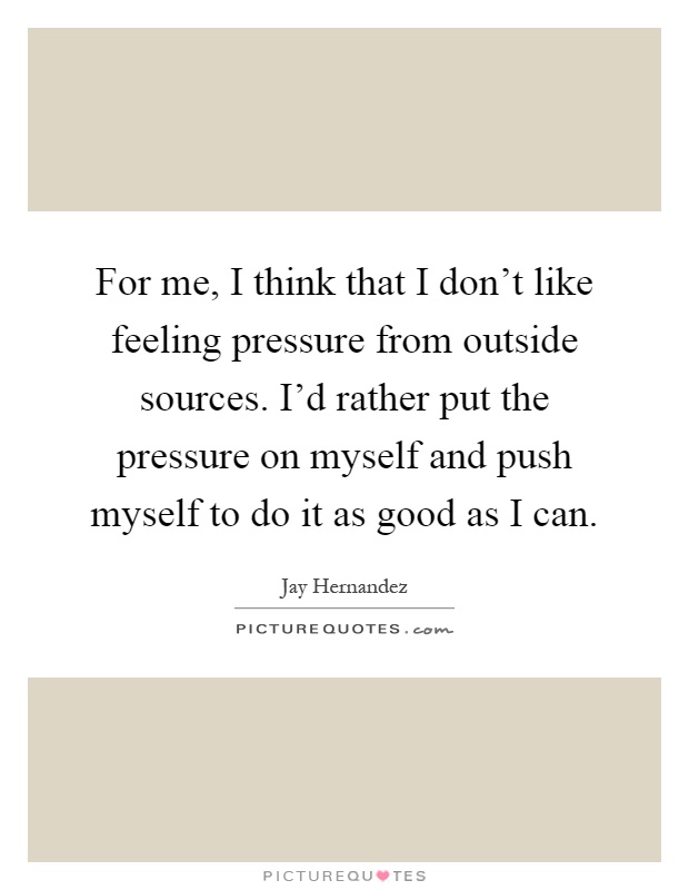 For me, I think that I don't like feeling pressure from outside sources. I'd rather put the pressure on myself and push myself to do it as good as I can Picture Quote #1