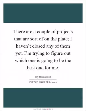 There are a couple of projects that are sort of on the plate; I haven’t closed any of them yet. I’m trying to figure out which one is going to be the best one for me Picture Quote #1