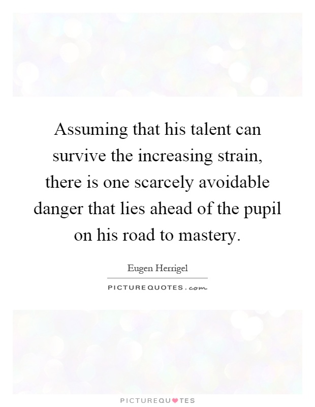 Assuming that his talent can survive the increasing strain, there is one scarcely avoidable danger that lies ahead of the pupil on his road to mastery Picture Quote #1