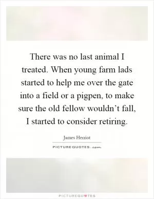 There was no last animal I treated. When young farm lads started to help me over the gate into a field or a pigpen, to make sure the old fellow wouldn’t fall, I started to consider retiring Picture Quote #1