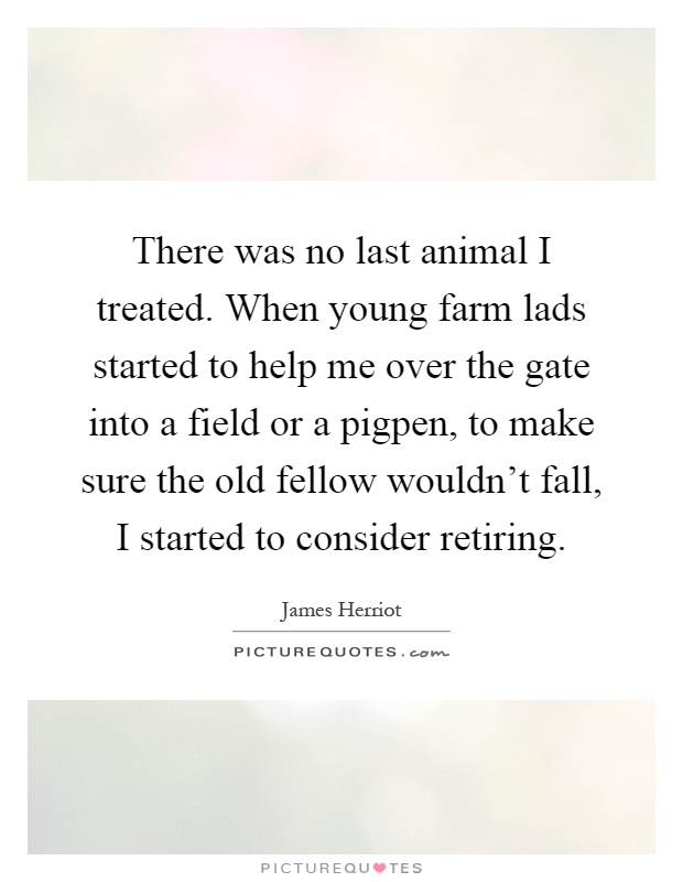 There was no last animal I treated. When young farm lads started to help me over the gate into a field or a pigpen, to make sure the old fellow wouldn't fall, I started to consider retiring Picture Quote #1