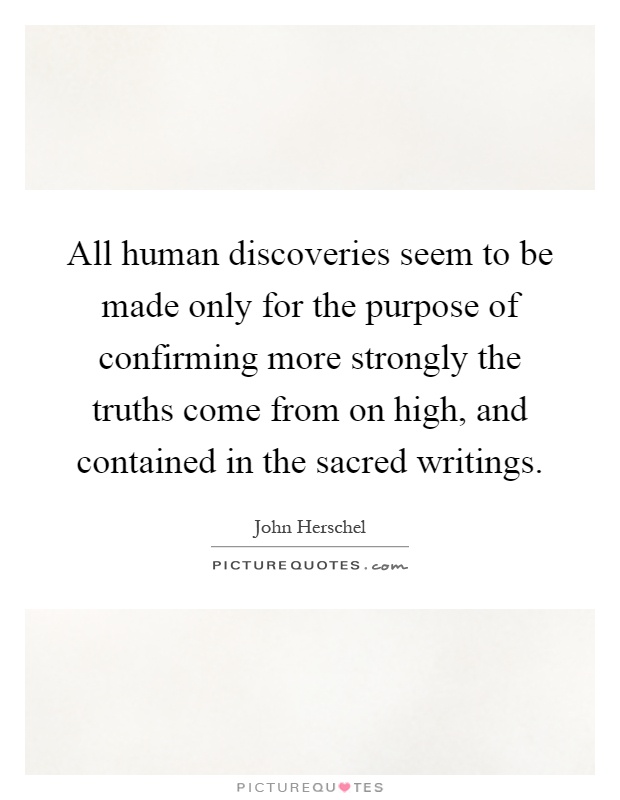 All human discoveries seem to be made only for the purpose of confirming more strongly the truths come from on high, and contained in the sacred writings Picture Quote #1
