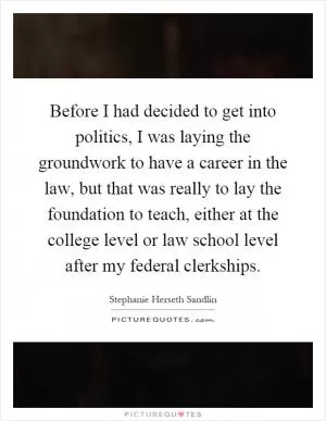 Before I had decided to get into politics, I was laying the groundwork to have a career in the law, but that was really to lay the foundation to teach, either at the college level or law school level after my federal clerkships Picture Quote #1