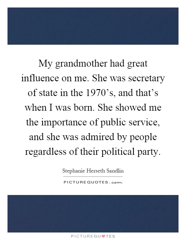 My grandmother had great influence on me. She was secretary of state in the 1970's, and that's when I was born. She showed me the importance of public service, and she was admired by people regardless of their political party Picture Quote #1