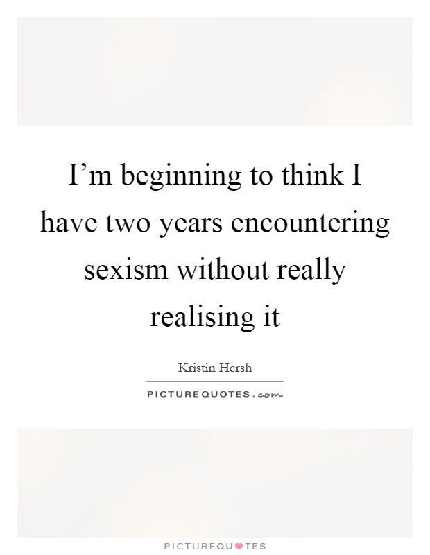 I'm beginning to think I have two years encountering sexism without really realising it Picture Quote #1