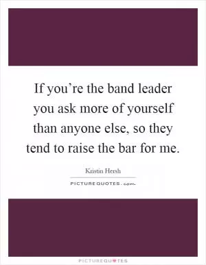 If you’re the band leader you ask more of yourself than anyone else, so they tend to raise the bar for me Picture Quote #1