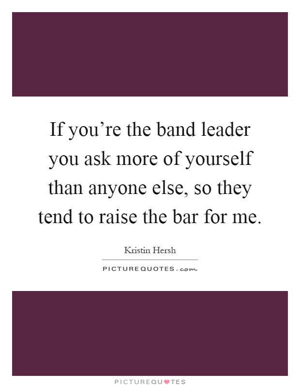 If you're the band leader you ask more of yourself than anyone else, so they tend to raise the bar for me Picture Quote #1