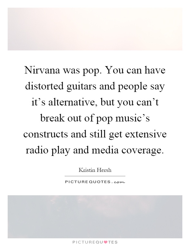 Nirvana was pop. You can have distorted guitars and people say it's alternative, but you can't break out of pop music's constructs and still get extensive radio play and media coverage Picture Quote #1