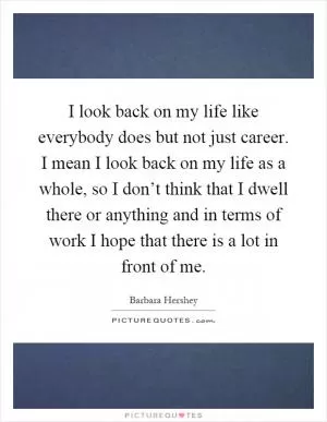 I look back on my life like everybody does but not just career. I mean I look back on my life as a whole, so I don’t think that I dwell there or anything and in terms of work I hope that there is a lot in front of me Picture Quote #1