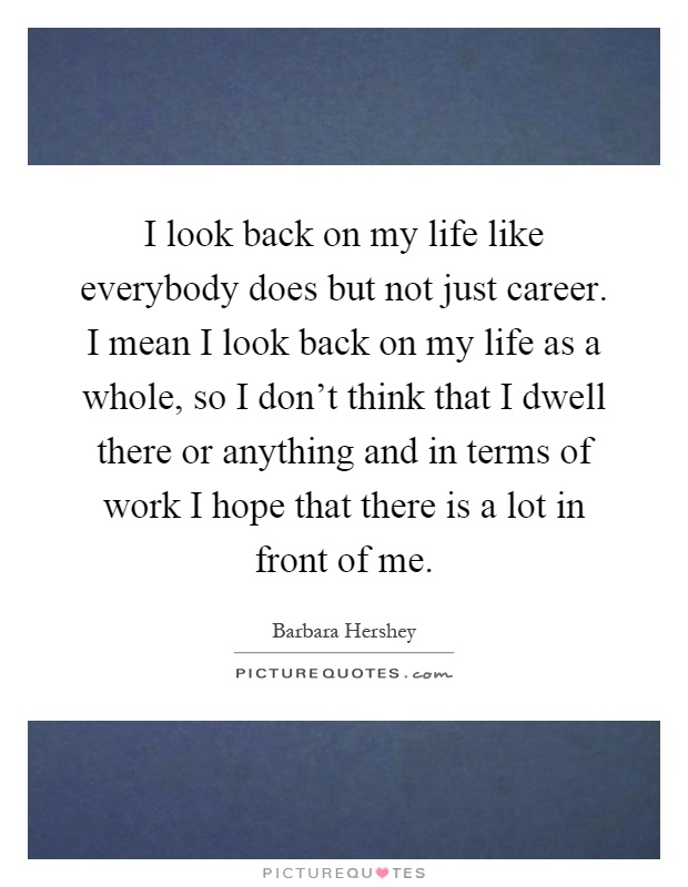 I look back on my life like everybody does but not just career. I mean I look back on my life as a whole, so I don't think that I dwell there or anything and in terms of work I hope that there is a lot in front of me Picture Quote #1