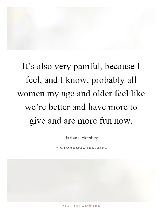 It's also very painful, because I feel, and I know, probably all women my age and older feel like we're better and have more to give and are more fun now Picture Quote #1