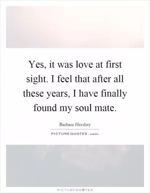 Yes, it was love at first sight. I feel that after all these years, I have finally found my soul mate Picture Quote #1