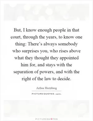 But, I know enough people in that court, through the years, to know one thing: There’s always somebody who surprises you, who rises above what they thought they appointed him for, and stays with the separation of powers, and with the right of the law to decide Picture Quote #1