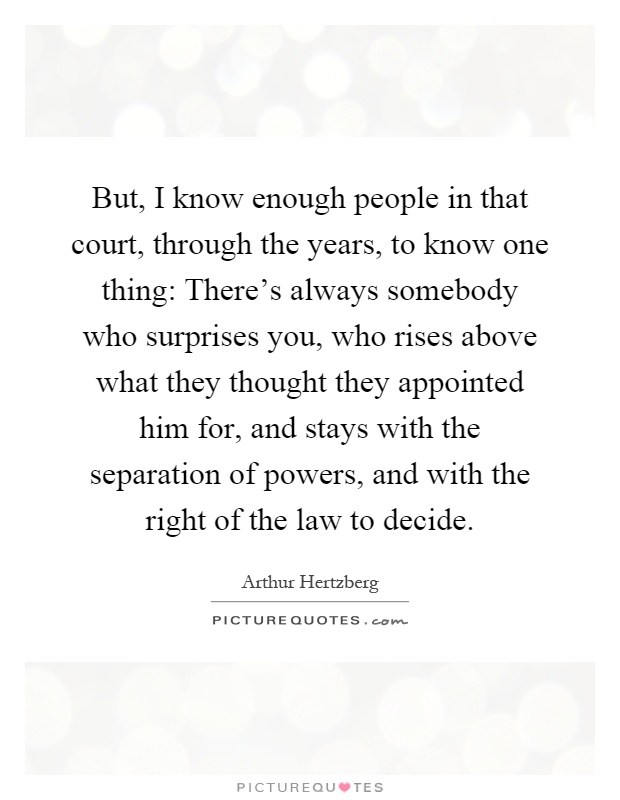 But, I know enough people in that court, through the years, to know one thing: There's always somebody who surprises you, who rises above what they thought they appointed him for, and stays with the separation of powers, and with the right of the law to decide Picture Quote #1