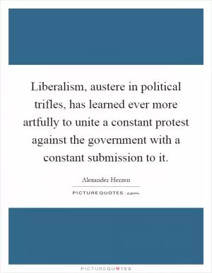 Liberalism, austere in political trifles, has learned ever more artfully to unite a constant protest against the government with a constant submission to it Picture Quote #1