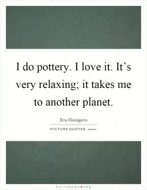 I do pottery. I love it. It’s very relaxing; it takes me to another planet Picture Quote #1