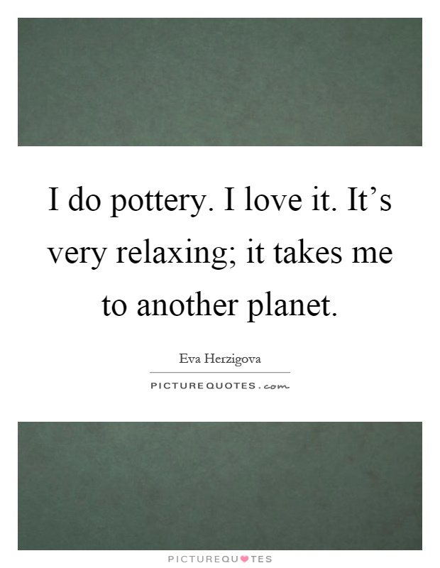I do pottery. I love it. It's very relaxing; it takes me to another planet Picture Quote #1