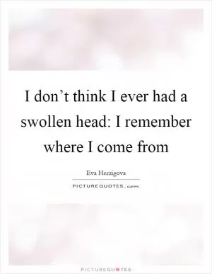 I don’t think I ever had a swollen head: I remember where I come from Picture Quote #1