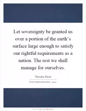 Let sovereignty be granted us over a portion of the earth’s surface large enough to satisfy our rightful requirements as a nation. The rest we shall manage for ourselves Picture Quote #1