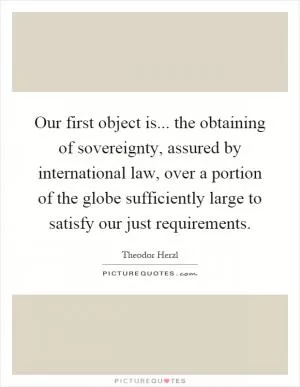 Our first object is... the obtaining of sovereignty, assured by international law, over a portion of the globe sufficiently large to satisfy our just requirements Picture Quote #1